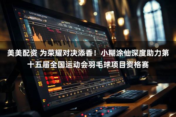 美美配资 为荣耀对决添香！小糊涂仙深度助力第十五届全国运动会羽毛球项目资格赛