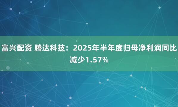 富兴配资 腾达科技：2025年半年度归母净利润同比减少1.57%