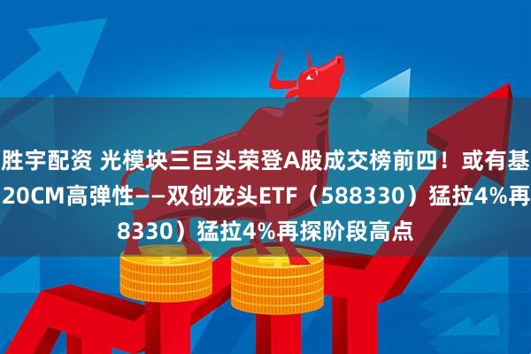 胜宇配资 光模块三巨头荣登A股成交榜前四！或有基本面支撑，20CM高弹性——双创龙头ETF（588330）猛拉4%再探阶段高点