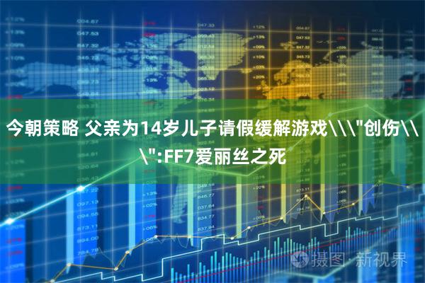 今朝策略 父亲为14岁儿子请假缓解游戏\＂创伤\＂:FF7爱丽丝之死