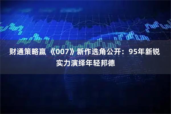 财通策略嬴 《007》新作选角公开：95年新锐 实力演绎年轻邦德