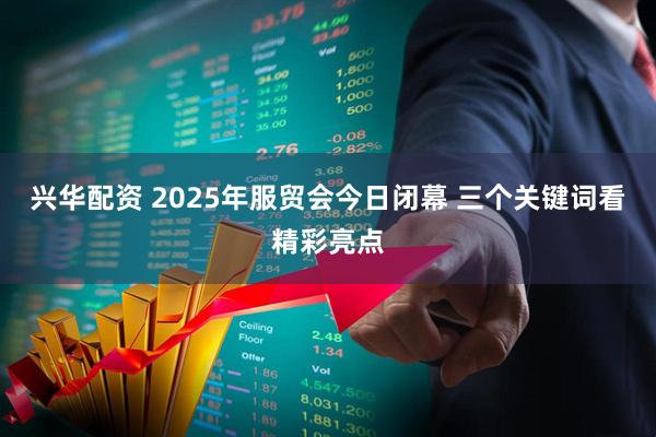 兴华配资 2025年服贸会今日闭幕 三个关键词看精彩亮点