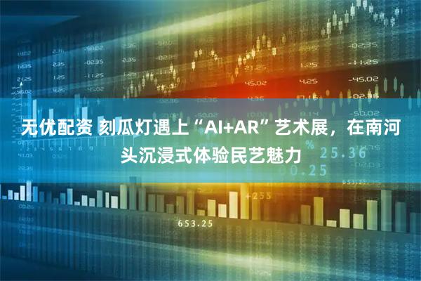 无优配资 刻瓜灯遇上“AI+AR”艺术展，在南河头沉浸式体验民艺魅力