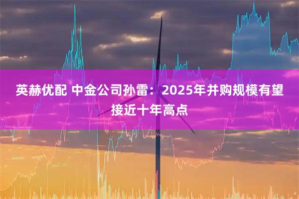 英赫优配 中金公司孙雷：2025年并购规模有望接近十年高点