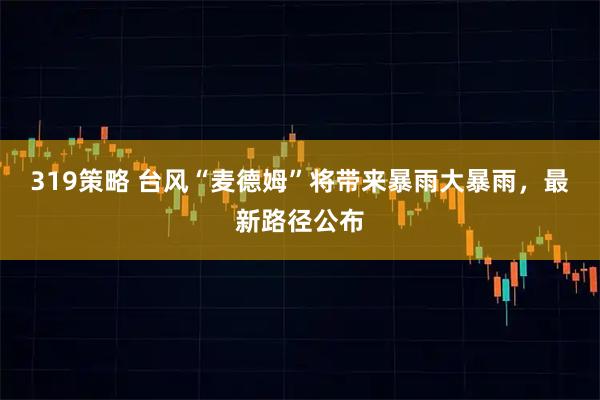 319策略 台风“麦德姆”将带来暴雨大暴雨，最新路径公布