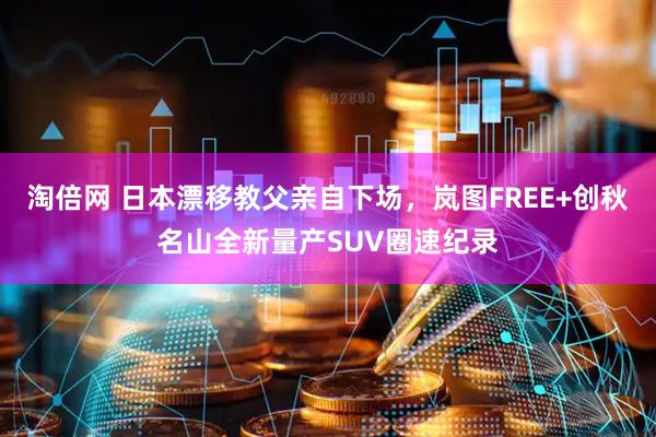 淘倍网 日本漂移教父亲自下场，岚图FREE+创秋名山全新量产SUV圈速纪录