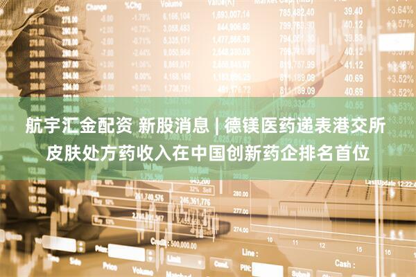 航宇汇金配资 新股消息 | 德镁医药递表港交所 皮肤处方药收入在中国创新药企排名首位