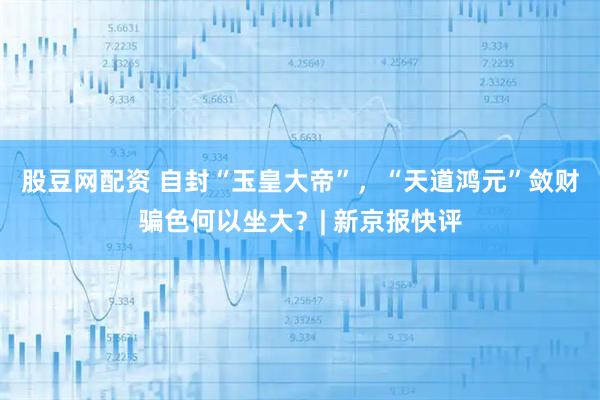 股豆网配资 自封“玉皇大帝”，“天道鸿元”敛财骗色何以坐大？| 新京报快评