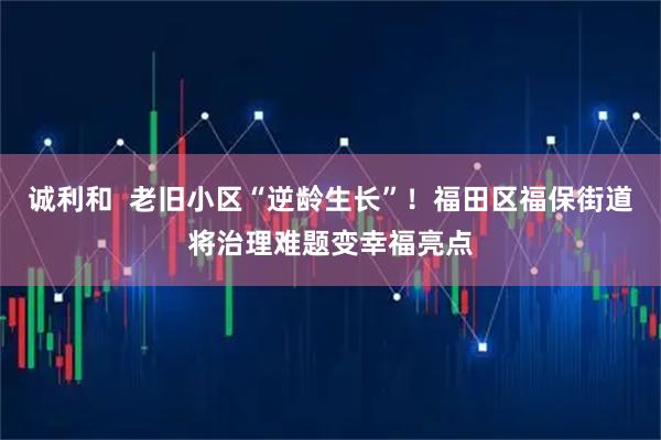 诚利和  老旧小区“逆龄生长”！福田区福保街道将治理难题变幸福亮点