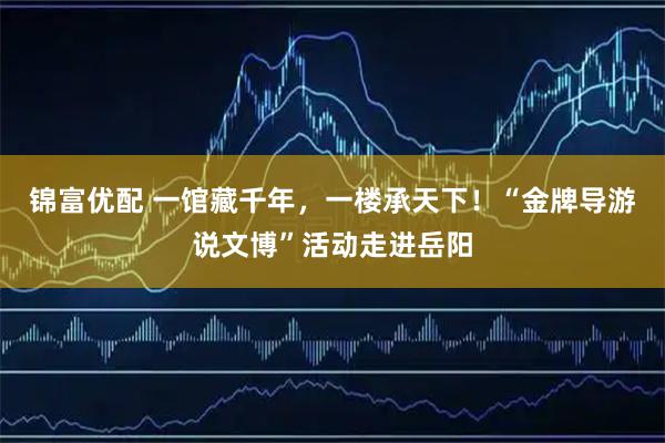 锦富优配 一馆藏千年，一楼承天下！“金牌导游说文博”活动走进岳阳