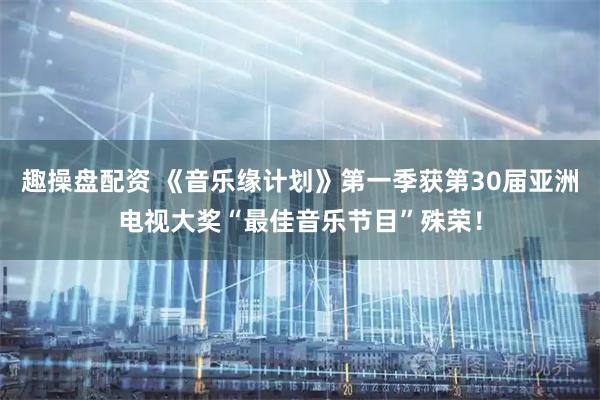 趣操盘配资 《音乐缘计划》第一季获第30届亚洲电视大奖“最佳音乐节目”殊荣！