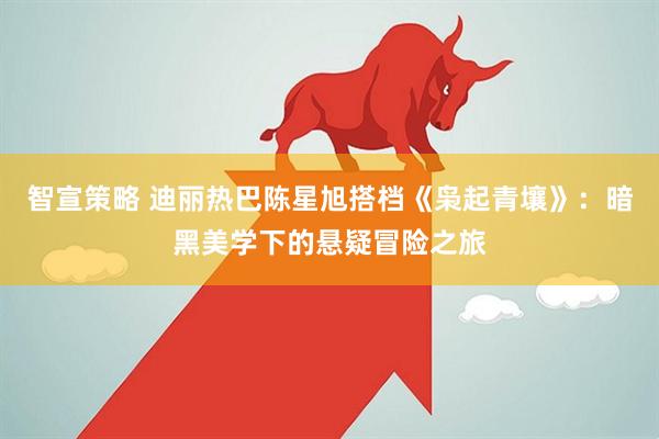 智宣策略 迪丽热巴陈星旭搭档《枭起青壤》：暗黑美学下的悬疑冒险之旅