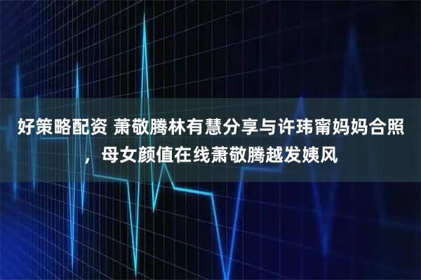 好策略配资 萧敬腾林有慧分享与许玮甯妈妈合照，母女颜值在线萧敬腾越发姨风