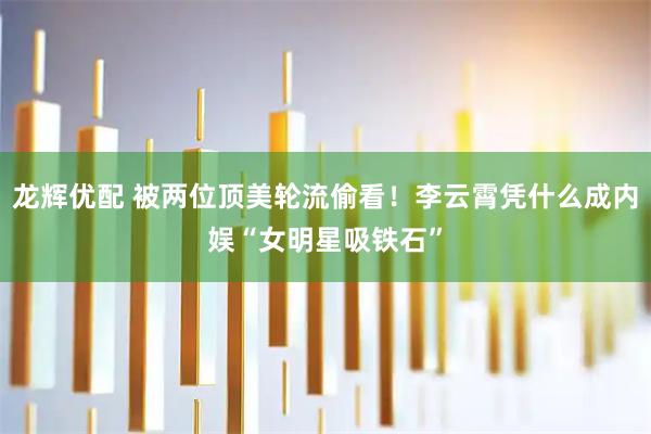 龙辉优配 被两位顶美轮流偷看！李云霄凭什么成内娱“女明星吸铁石”