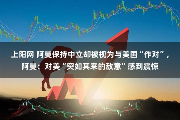 上阳网 阿曼保持中立却被视为与美国“作对”，阿曼：对美“突如其来的敌意”感到震惊